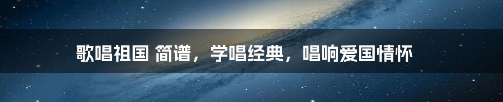 歌唱祖国 简谱，学唱经典，唱响爱国情怀