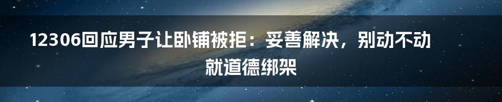 12306回应男子让卧铺被拒：妥善解决，别动不动就道德绑架