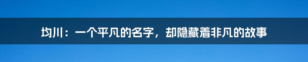 均川：一个平凡的名字，却隐藏着非凡的故事