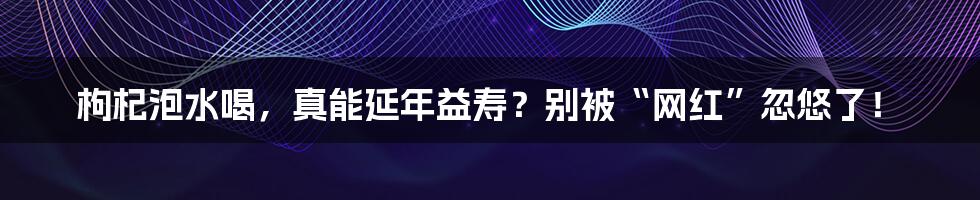 枸杞泡水喝，真能延年益寿？别被“网红”忽悠了！