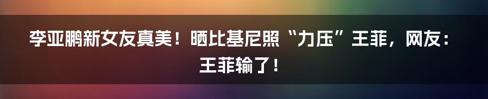 李亚鹏新女友真美！晒比基尼照“力压”王菲，网友：王菲输了！