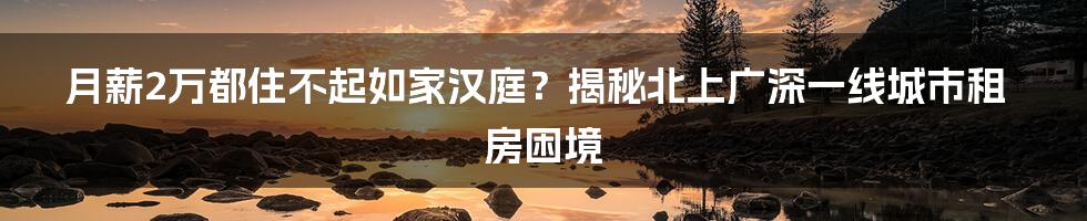 月薪2万都住不起如家汉庭？揭秘北上广深一线城市租房困境