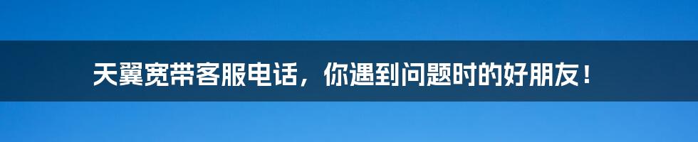 天翼宽带客服电话，你遇到问题时的好朋友！