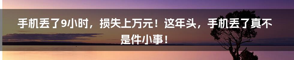 手机丢了9小时，损失上万元！这年头，手机丢了真不是件小事！