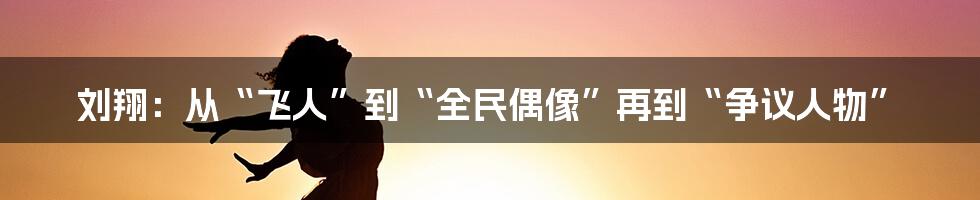 刘翔：从“飞人”到“全民偶像”再到“争议人物”