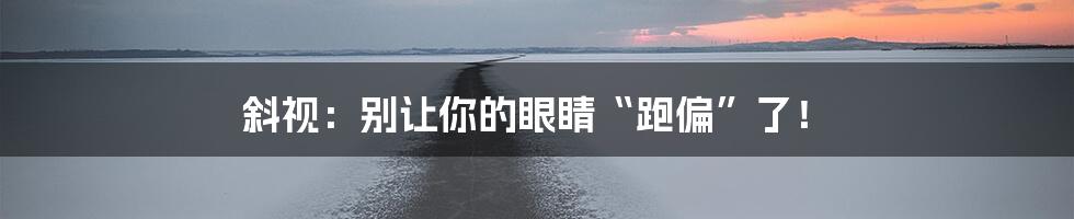 斜视：别让你的眼睛“跑偏”了！