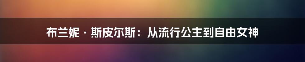 布兰妮·斯皮尔斯：从流行公主到自由女神