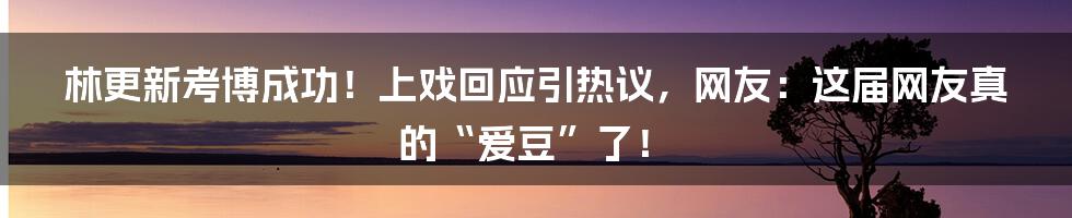 林更新考博成功！上戏回应引热议，网友：这届网友真的“爱豆”了！