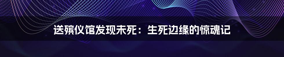 送殡仪馆发现未死：生死边缘的惊魂记