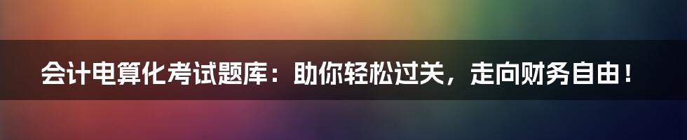 会计电算化考试题库：助你轻松过关，走向财务自由！