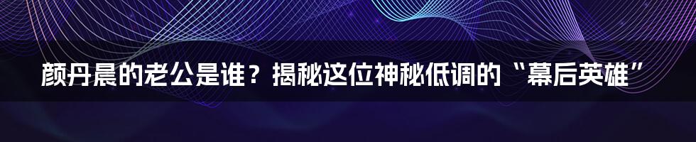 颜丹晨的老公是谁？揭秘这位神秘低调的“幕后英雄”