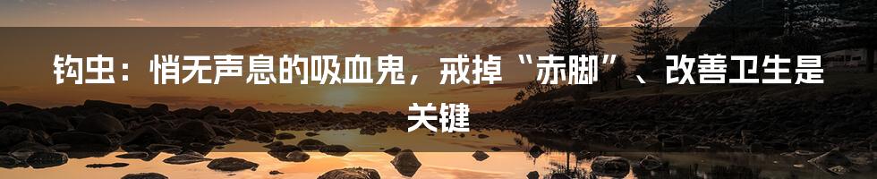 钩虫：悄无声息的吸血鬼，戒掉“赤脚”、改善卫生是关键