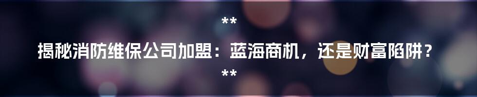 **
揭秘消防维保公司加盟：蓝海商机，还是财富陷阱？

**