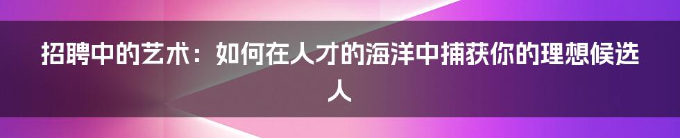 招聘中的艺术：如何在人才的海洋中捕获你的理想候选人