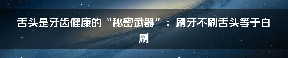 舌头是牙齿健康的“秘密武器”：刷牙不刷舌头等于白刷