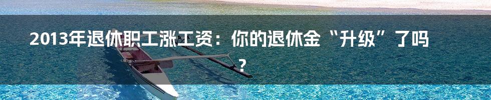 2013年退休职工涨工资：你的退休金“升级”了吗？