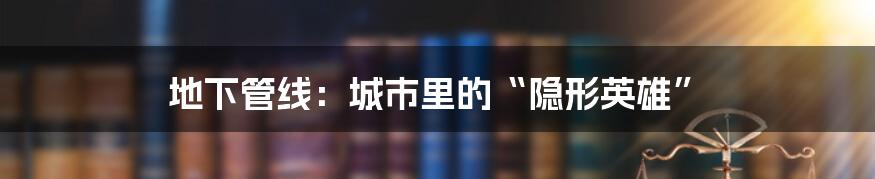 地下管线：城市里的“隐形英雄”