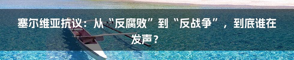 塞尔维亚抗议：从“反腐败”到“反战争”，到底谁在发声？