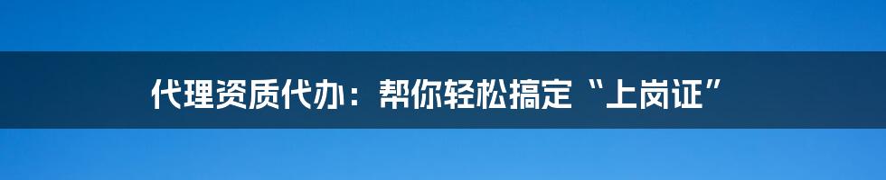 代理资质代办：帮你轻松搞定“上岗证”