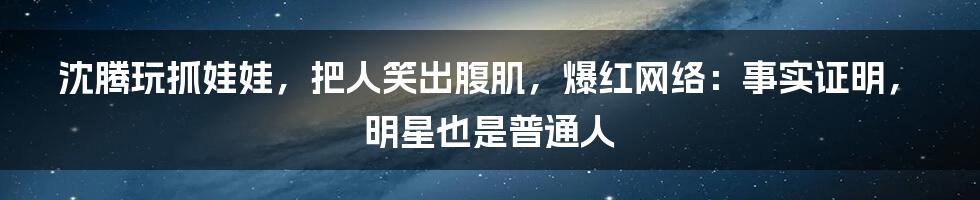 沈腾玩抓娃娃，把人笑出腹肌，爆红网络：事实证明，明星也是普通人