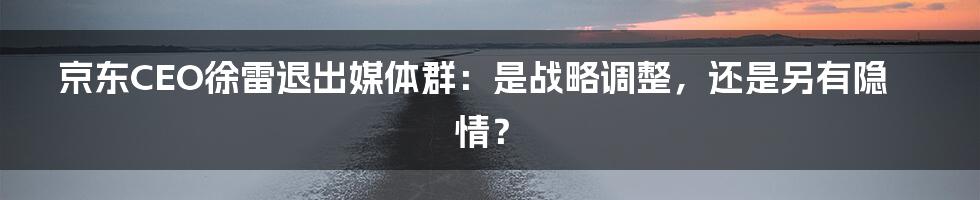 京东CEO徐雷退出媒体群：是战略调整，还是另有隐情？