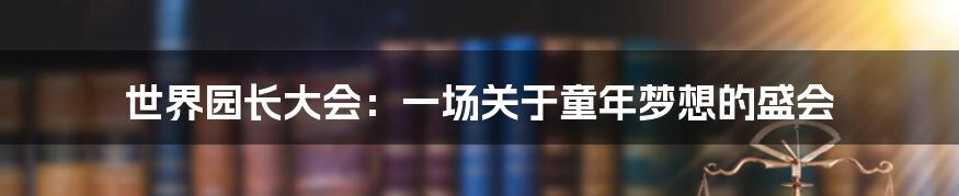 世界园长大会：一场关于童年梦想的盛会