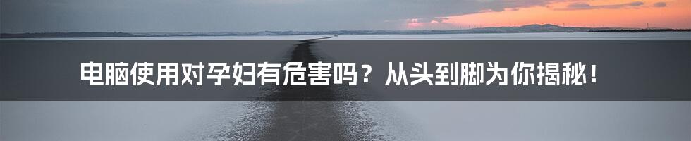 电脑使用对孕妇有危害吗？从头到脚为你揭秘！