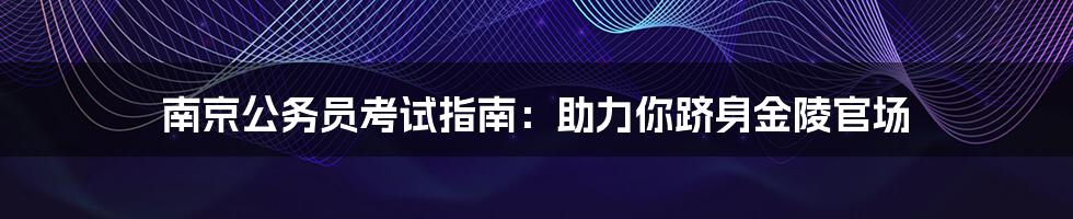 南京公务员考试指南：助力你跻身金陵官场