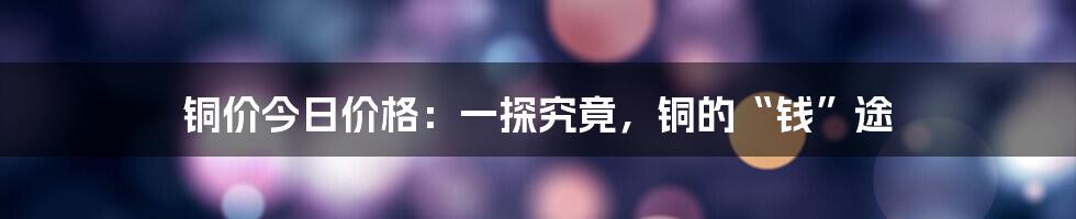 铜价今日价格：一探究竟，铜的“钱”途