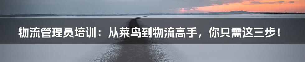 物流管理员培训：从菜鸟到物流高手，你只需这三步！