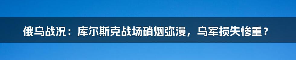 俄乌战况：库尔斯克战场硝烟弥漫，乌军损失惨重？