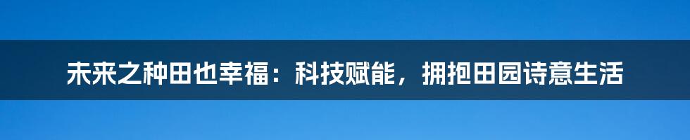 未来之种田也幸福：科技赋能，拥抱田园诗意生活