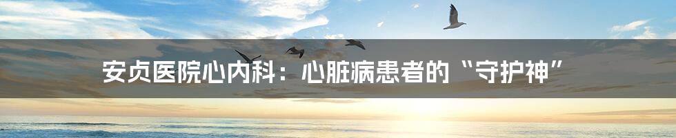 安贞医院心内科：心脏病患者的“守护神”