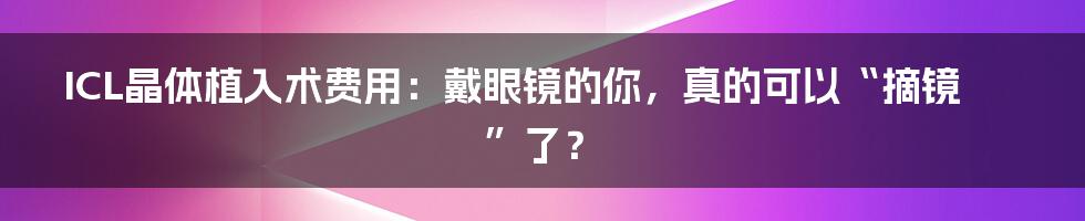 ICL晶体植入术费用：戴眼镜的你，真的可以“摘镜”了？