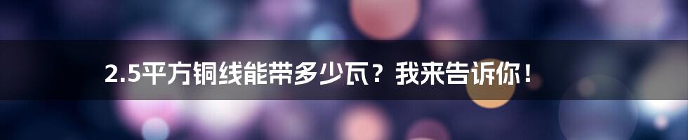 2.5平方铜线能带多少瓦？我来告诉你！