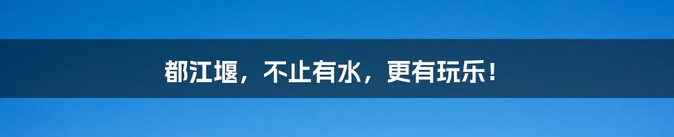 都江堰，不止有水，更有玩乐！