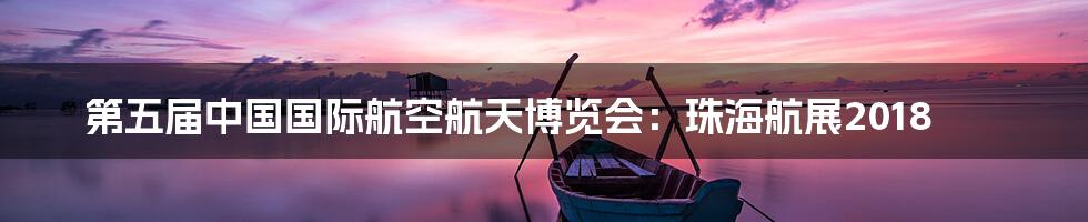 第五届中国国际航空航天博览会：珠海航展2018