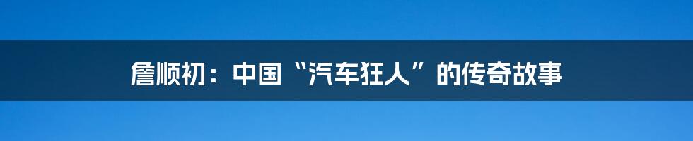 詹顺初：中国“汽车狂人”的传奇故事