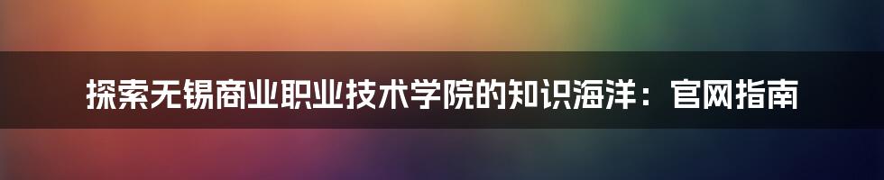 探索无锡商业职业技术学院的知识海洋：官网指南