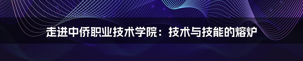 走进中侨职业技术学院：技术与技能的熔炉