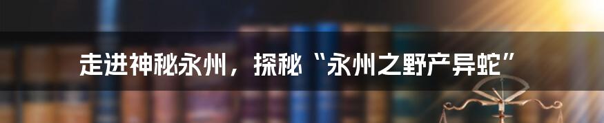 走进神秘永州，探秘“永州之野产异蛇”