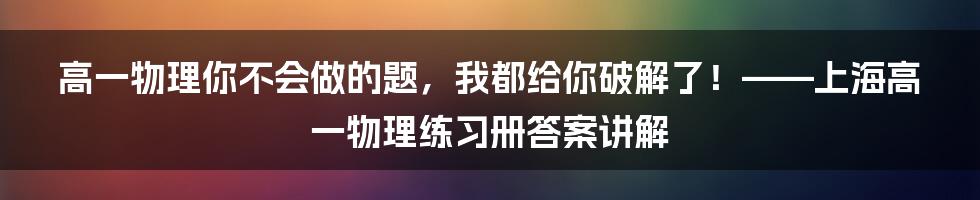 高一物理你不会做的题，我都给你破解了！——上海高一物理练习册答案讲解