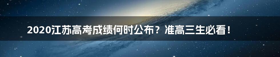 2020江苏高考成绩何时公布？准高三生必看！