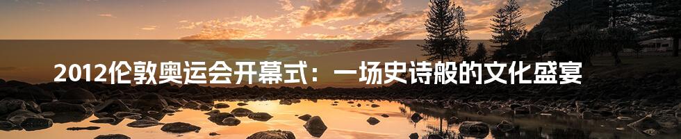 2012伦敦奥运会开幕式：一场史诗般的文化盛宴