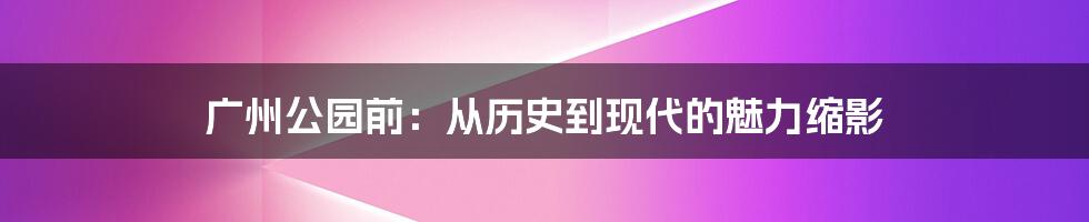 广州公园前：从历史到现代的魅力缩影