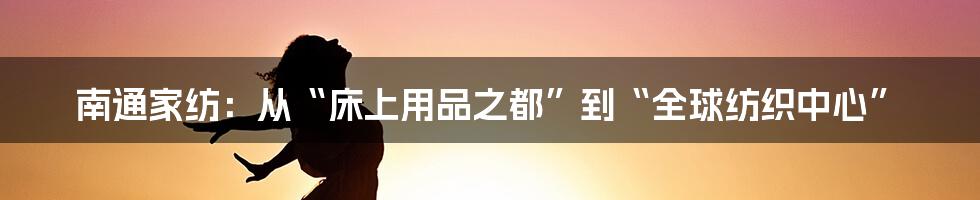 南通家纺：从“床上用品之都”到“全球纺织中心”