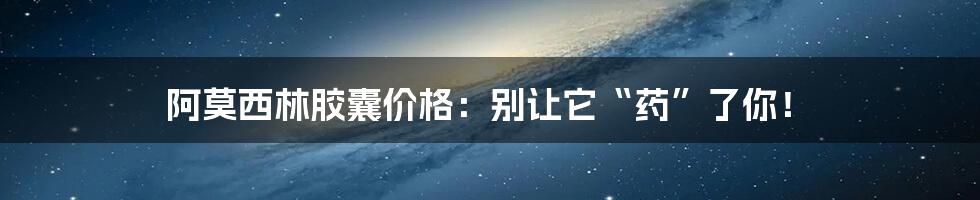 阿莫西林胶囊价格：别让它“药”了你！