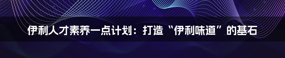 伊利人才素养一点计划：打造“伊利味道”的基石