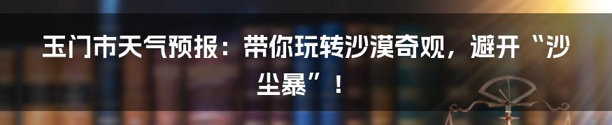 玉门市天气预报：带你玩转沙漠奇观，避开“沙尘暴”！