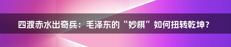 四渡赤水出奇兵：毛泽东的“妙棋”如何扭转乾坤？